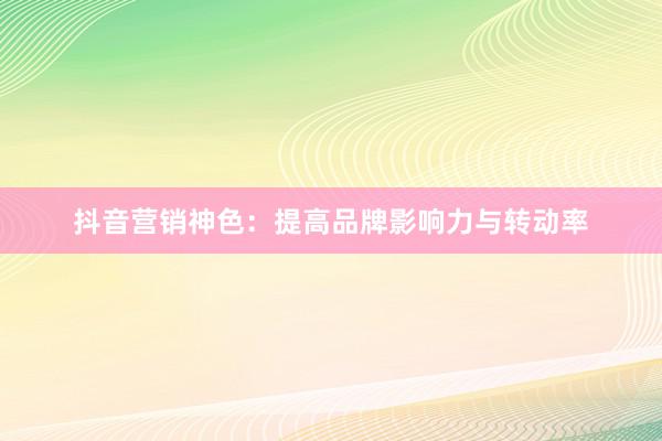 抖音营销神色：提高品牌影响力与转动率